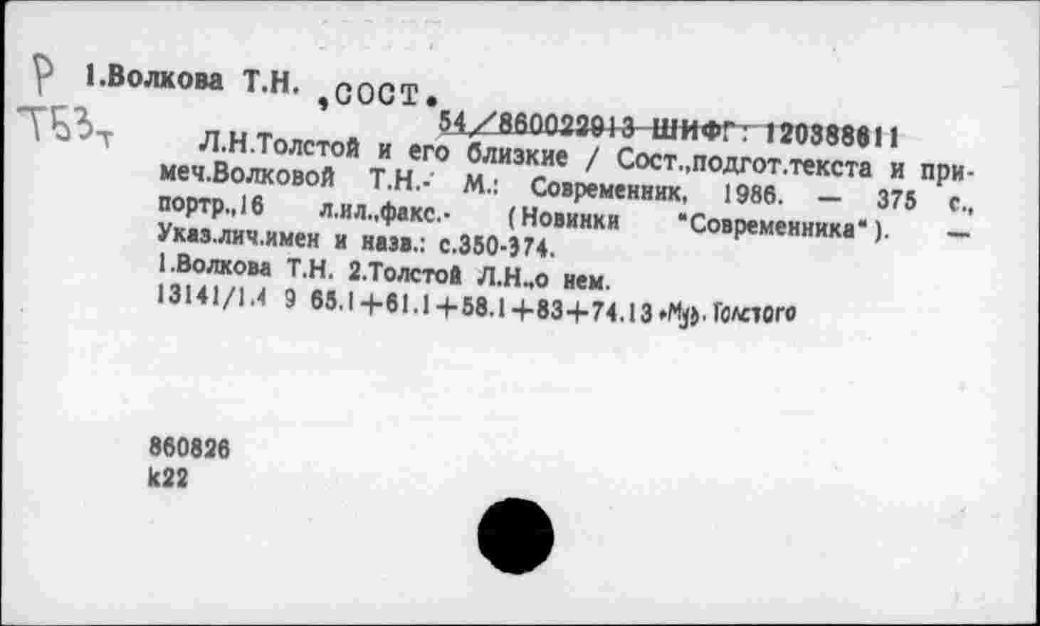 ﻿V 1.Волкова Т.Н. ПОСТ.
'г,	’	54/860022913 ШИФГ: 120388611
\Ь?-г Л.Н.Толстой и его близкие / Сост.,подгот.текста и при-меч.Волковой Т.Н.-' М.: Современник, 1986. — 375 с., портр.,16 л.ил.,факс.- (Новинки ‘Современника“). — Указ.лич.имен и наэв.: с.350-374.
1.Волкова Т.Н. 2.Толстой Л.Н..0 нем.
13141/1.4 9 65.14-61.1+58.1+83+74.13^Ц. ГОЛОГО
860826 к22